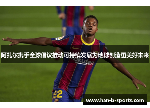 阿扎尔携手全球倡议推动可持续发展为地球创造更美好未来