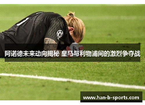 阿诺德未来动向揭秘 皇马与利物浦间的激烈争夺战