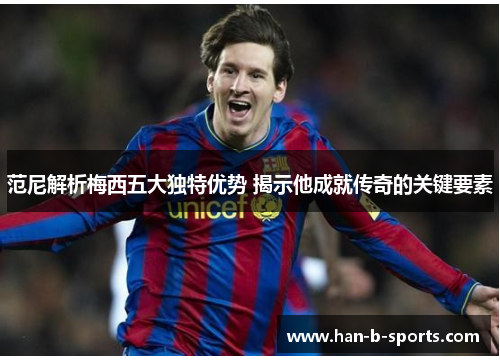范尼解析梅西五大独特优势 揭示他成就传奇的关键要素