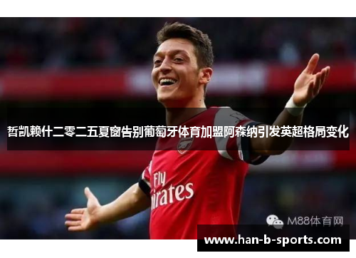 哲凯赖什二零二五夏窗告别葡萄牙体育加盟阿森纳引发英超格局变化